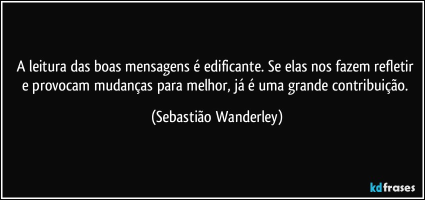 A leitura das boas mensagens é edificante. Se elas nos fazem refletir e provocam mudanças para melhor, já é uma grande contribuição. (Sebastião Wanderley)