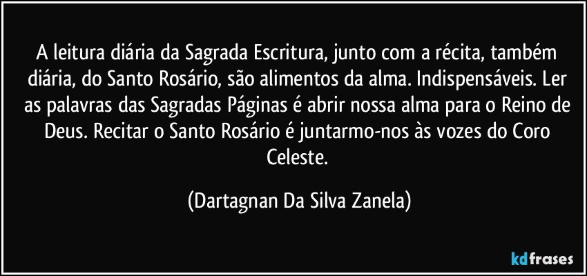 A leitura diária da Sagrada Escritura, junto com a récita, também diária, do Santo Rosário, são alimentos da alma. Indispensáveis. Ler as palavras das Sagradas Páginas é abrir nossa alma para o Reino de Deus. Recitar o Santo Rosário é juntarmo-nos às vozes do Coro Celeste. (Dartagnan Da Silva Zanela)