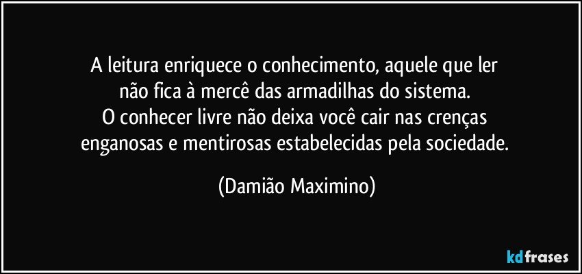 A leitura enriquece o conhecimento, aquele que ler 
não fica à mercê das armadilhas do sistema. 
O conhecer livre não deixa você cair nas crenças 
enganosas e mentirosas estabelecidas pela sociedade. (Damião Maximino)