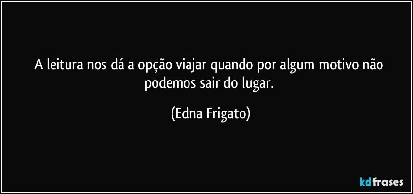 A leitura nos dá a opção viajar quando por algum motivo não podemos sair do lugar. (Edna Frigato)