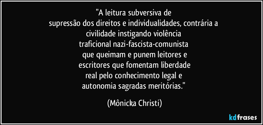 "A leitura subversiva de 
supressão dos direitos e individualidades, contrária a 
civilidade instigando violência 
traficional nazi-fascista-comunista 
que queimam e punem leitores e
 escritores que fomentam liberdade 
real pelo conhecimento legal e 
autonomia sagradas meritórias." (Mônicka Christi)