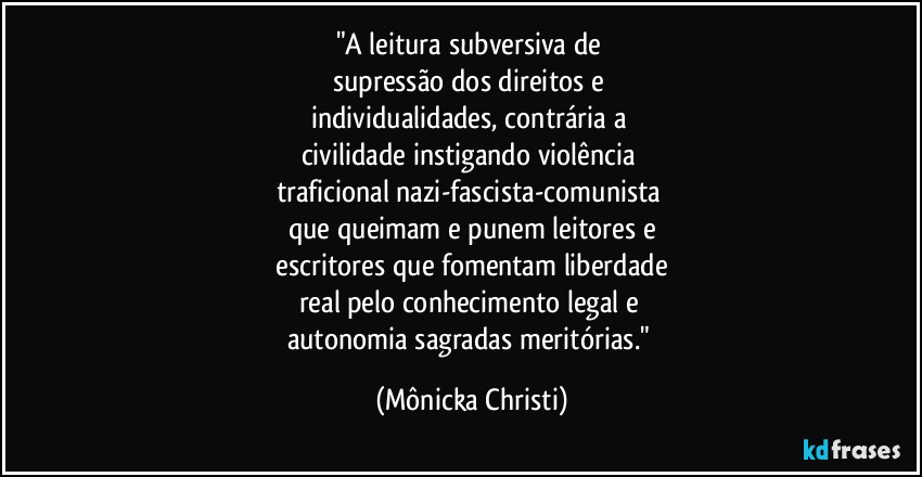 "A leitura subversiva de 
supressão dos direitos e 
individualidades, contrária a 
civilidade instigando violência 
traficional nazi-fascista-comunista 
que queimam e punem leitores e
 escritores que fomentam liberdade 
real pelo conhecimento legal e 
autonomia sagradas meritórias." (Mônicka Christi)