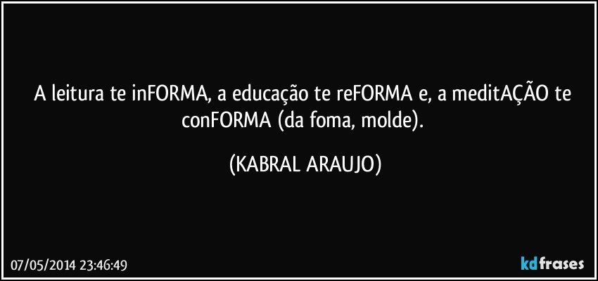 A  leitura te inFORMA, a educação te reFORMA e, a meditAÇÃO te conFORMA (da foma, molde). (KABRAL ARAUJO)