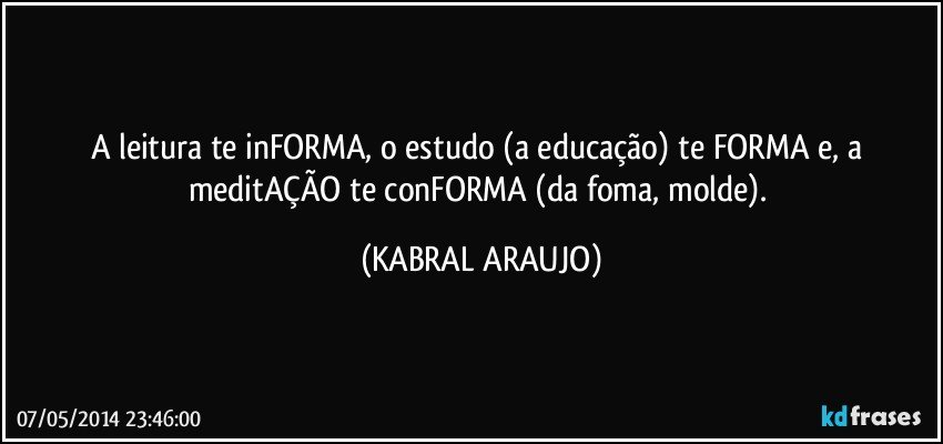 A  leitura te inFORMA, o estudo (a educação) te FORMA e, a meditAÇÃO te conFORMA (da foma, molde). (KABRAL ARAUJO)