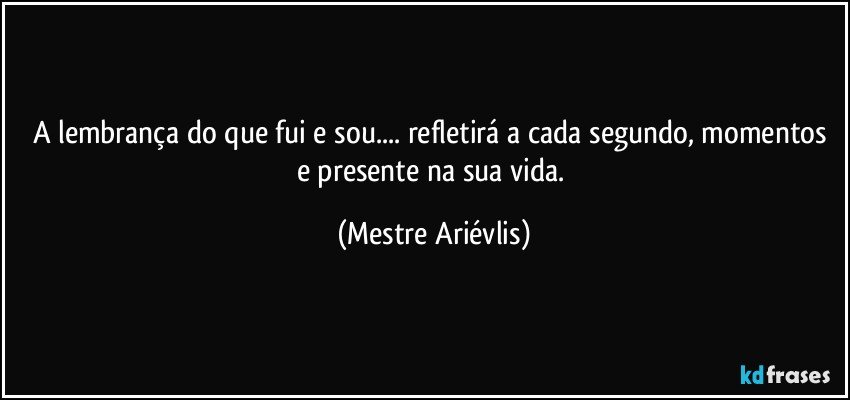 A lembrança do que fui e  sou... refletirá a cada segundo, momentos e presente na sua vida. (Mestre Ariévlis)