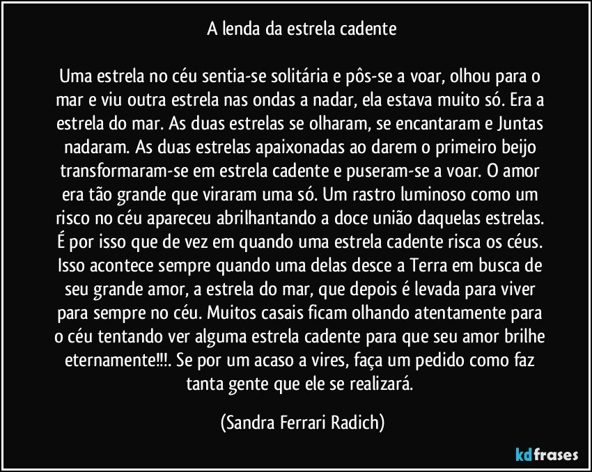 A lenda da estrela cadente

Uma estrela no céu sentia-se solitária e pôs-se a voar, olhou para o mar e viu outra estrela nas ondas a nadar, ela estava muito só. Era a estrela do mar. As duas estrelas se olharam, se encantaram e Juntas nadaram. As duas estrelas apaixonadas ao darem o primeiro beijo transformaram-se em estrela cadente e puseram-se a voar. O amor era tão grande que viraram uma só. Um rastro luminoso como um risco no céu apareceu abrilhantando a doce união daquelas estrelas. É por isso que de vez em quando uma estrela cadente risca os céus. Isso acontece sempre quando uma delas desce a Terra em busca de seu grande amor, a estrela do mar, que depois é levada para viver para sempre no céu. Muitos casais ficam olhando atentamente para o céu tentando ver alguma estrela cadente para que seu amor brilhe eternamente!!!. Se por um acaso a vires, faça um pedido como faz tanta gente que ele se realizará. (Sandra Ferrari Radich)