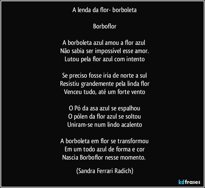 A lenda da flor- borboleta

Borboflor

A borboleta azul amou a flor azul 
Não sabia ser impossível esse amor.
Lutou pela flor azul com intento

Se preciso fosse iria de norte a sul
Resistiu grandemente pela linda flor
Venceu tudo, até um forte vento

O Pó da asa azul se espalhou
O pólen da flor azul se soltou
Uniram-se num lindo acalento

A borboleta em flor se transformou
Em um todo azul de forma e cor
Nascia Borboflor nesse momento. (Sandra Ferrari Radich)