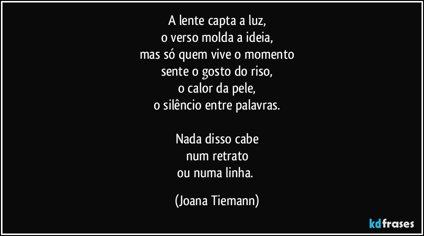 A lente capta a luz,
o verso molda a ideia,
mas só quem vive o momento
sente o gosto do riso,
o calor da pele,
o silêncio entre palavras.

Nada disso cabe
num retrato
ou numa linha. (Joana Tiemann)
