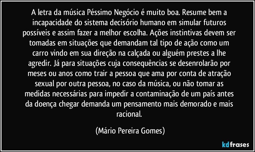 A letra da música Péssimo Negócio é muito boa. Resume bem a incapacidade do sistema decisório humano em simular futuros possíveis e assim fazer a melhor escolha. Ações instintivas devem ser tomadas em situações que demandam tal tipo de ação como um carro vindo em sua direção na calçada ou alguém prestes a lhe agredir. Já para situações cuja consequências se desenrolarão por meses ou anos como trair a pessoa que ama por conta de atração sexual por outra pessoa, no caso da música, ou não tomar as medidas necessárias para impedir a contaminação de um país antes da doença chegar demanda um pensamento mais demorado e mais racional. (Mário Pereira Gomes)