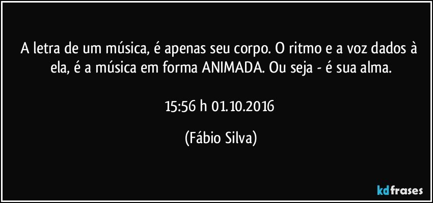 A letra de um música,  é apenas seu corpo. O ritmo e a voz dados  à ela, é a música  em forma ANIMADA. Ou seja - é sua alma.

15:56 h 01.10.2016 (Fábio Silva)