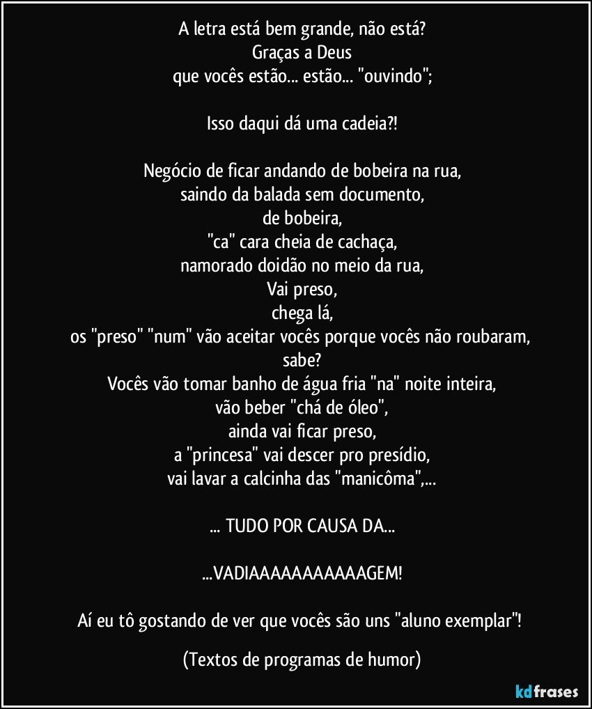 A letra está bem grande, não está?
Graças a Deus
que vocês estão... estão... "ouvindo";

Isso daqui dá uma cadeia?!

Negócio de ficar andando de bobeira na rua,
saindo da balada sem documento,
de bobeira,
"ca" cara cheia de cachaça,
namorado doidão no meio da rua,
Vai preso,
chega lá,
os "preso" "num" vão aceitar vocês porque vocês não roubaram, sabe?
Vocês vão tomar banho de água fria "na" noite inteira,
vão beber "chá de óleo",
ainda vai ficar preso,
a "princesa" vai descer pro presídio,
vai lavar a calcinha das "manicôma",...

... TUDO POR CAUSA DA...

...VADIAAAAAAAAAAAGEM!

Aí eu tô gostando de ver que vocês são uns "aluno exemplar"! (Textos de programas de humor)