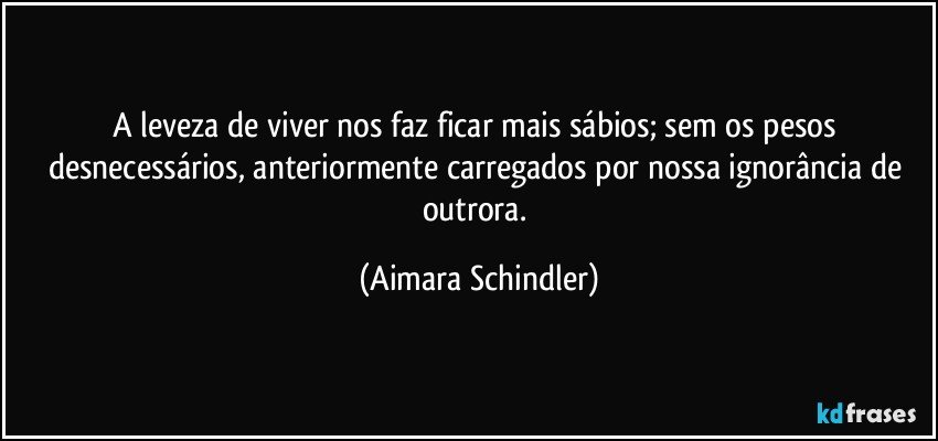 A leveza de viver nos faz ficar mais sábios; sem os pesos desnecessários, anteriormente carregados por nossa ignorância de outrora. (Aimara Schindler)