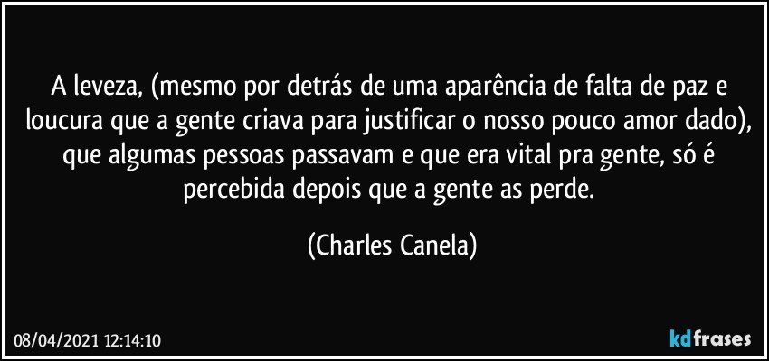 A leveza, (mesmo por detrás de uma aparência de falta de paz e loucura que a gente criava para justificar o nosso pouco amor dado), que algumas pessoas passavam e que era vital pra gente, só é percebida depois que a gente as perde. (Charles Canela)