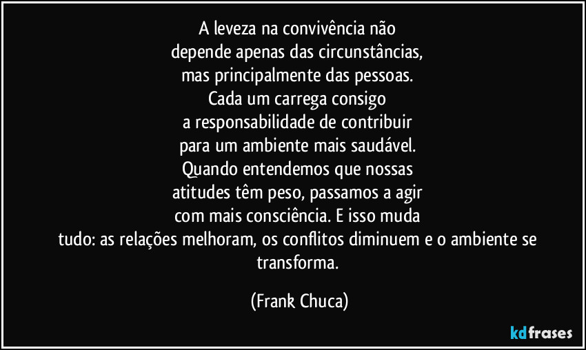 A leveza na convivência não 
depende apenas das circunstâncias, 
mas principalmente das pessoas. 
Cada um carrega consigo 
a responsabilidade de contribuir 
para um ambiente mais saudável. 
Quando entendemos que nossas 
atitudes têm peso, passamos a agir 
com mais consciência. E isso muda 
tudo: as relações melhoram, os conflitos diminuem e o ambiente se transforma. (Frank Chuca)