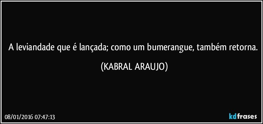 A leviandade que é lançada; como um bumerangue, também retorna. (KABRAL ARAUJO)