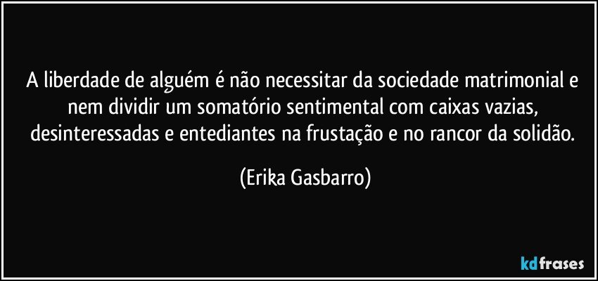 A liberdade de alguém é não necessitar da sociedade matrimonial e nem dividir um somatório sentimental com caixas vazias, desinteressadas e entediantes na frustação e no rancor da solidão. (Erika Gasbarro)