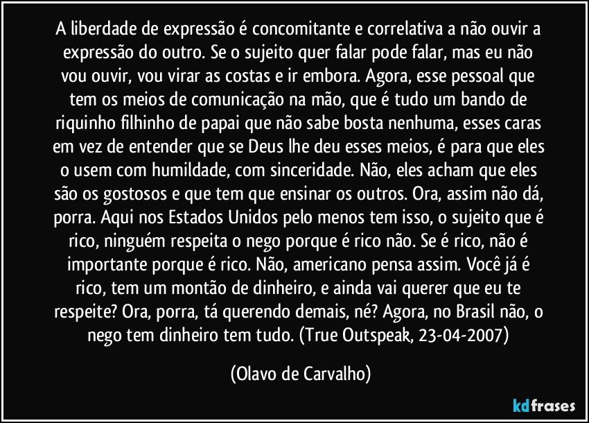 A liberdade de expressão é concomitante e correlativa a não ouvir a expressão do outro. Se o sujeito quer falar pode falar, mas eu não vou ouvir, vou virar as costas e ir embora. Agora, esse pessoal que tem os meios de comunicação na mão, que é tudo um bando de riquinho filhinho de papai que não sabe bosta nenhuma, esses caras em vez de entender que se Deus lhe deu esses meios, é para que eles o usem com humildade, com sinceridade. Não, eles acham que eles são os gostosos e que tem que ensinar os outros. Ora, assim não dá, porra. Aqui nos Estados Unidos pelo menos tem isso, o sujeito que é rico, ninguém respeita o nego porque é rico não. Se é rico, não é importante porque é rico. Não, americano pensa assim. Você já é rico, tem um montão de dinheiro, e ainda vai querer que eu te respeite? Ora, porra, tá querendo demais, né? Agora, no Brasil não, o nego tem dinheiro tem tudo. (True Outspeak, 23-04-2007) (Olavo de Carvalho)