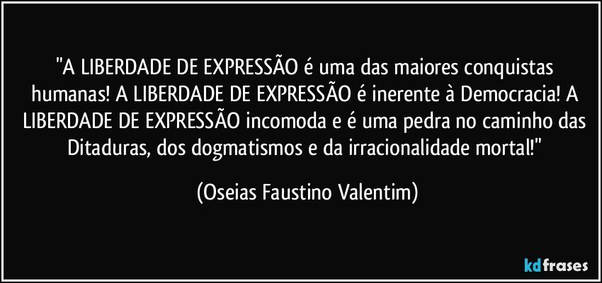 "A LIBERDADE DE EXPRESSÃO é uma das maiores conquistas humanas! A LIBERDADE DE EXPRESSÃO é inerente à Democracia! A LIBERDADE DE EXPRESSÃO incomoda e é uma pedra no caminho das Ditaduras, dos dogmatismos e da irracionalidade mortal!" (Oseias Faustino Valentim)