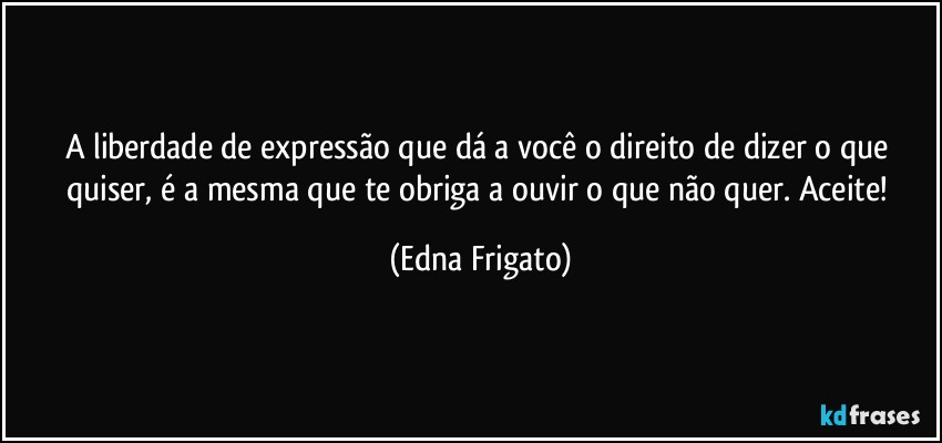 A liberdade de expressão que dá a você o direito de dizer o que quiser, é a mesma que te obriga a ouvir o que não quer. Aceite! (Edna Frigato)