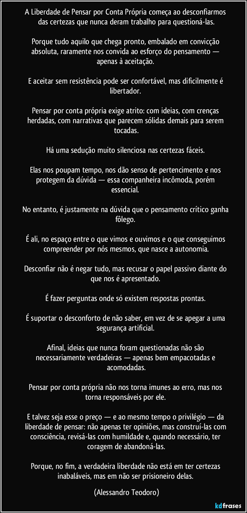 A Liberdade de Pensar por Conta Própria começa ao desconfiarmos das certezas que nunca deram trabalho para questioná-las.
Porque tudo aquilo que chega pronto, embalado em convicção absoluta, raramente nos convida ao esforço do pensamento — apenas à aceitação.
E aceitar sem resistência pode ser confortável, mas dificilmente é libertador.
Pensar por conta própria exige atrito: com ideias, com crenças herdadas, com narrativas que parecem sólidas demais para serem tocadas.
Há uma sedução muito silenciosa nas certezas fáceis.
Elas nos poupam tempo, nos dão senso de pertencimento e nos protegem da dúvida — essa companheira incômoda, porém essencial.
No entanto, é justamente na dúvida que o pensamento crítico ganha fôlego.
É ali, no espaço entre o que vimos e ouvimos e o que conseguimos compreender por nós mesmos, que nasce a autonomia.
Desconfiar não é negar tudo, mas recusar o papel passivo diante do que nos é apresentado.
É fazer perguntas onde só existem respostas prontas.
É suportar o desconforto de não saber, em vez de se apegar a uma segurança artificial.
Afinal, ideias que nunca foram questionadas não são necessariamente verdadeiras — apenas bem empacotadas e acomodadas.
Pensar por conta própria não nos torna imunes ao erro, mas nos torna responsáveis por ele.
E talvez seja esse o preço — e ao mesmo tempo o privilégio — da liberdade de pensar: não apenas ter opiniões, mas construí-las com consciência, revisá-las com humildade e, quando necessário, ter coragem de abandoná-las.
Porque, no fim, a verdadeira liberdade não está em ter certezas inabaláveis, mas em não ser prisioneiro delas. (Alessandro Teodoro)