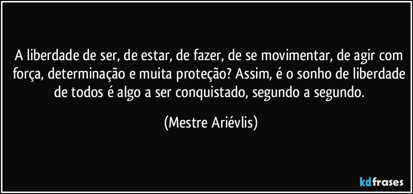 A liberdade de ser, de estar, de fazer, de se movimentar, de agir com força, determinação e muita proteção? Assim, é o sonho de liberdade de todos é algo a ser conquistado, segundo a segundo. (Mestre Ariévlis)