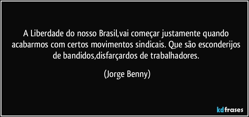 A Liberdade do nosso Brasil,vai começar justamente quando acabarmos com certos movimentos sindicais. Que são esconderijos de bandidos,disfarçardos de trabalhadores. (Jorge Benny)