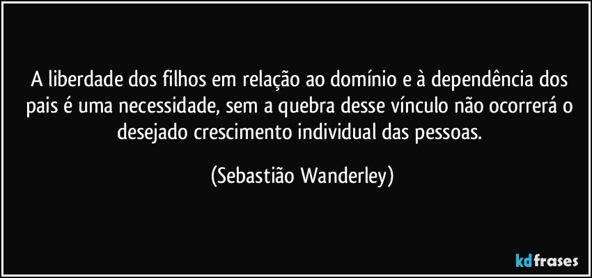 A liberdade dos filhos em relação ao domínio e à dependência dos pais é uma necessidade, sem a quebra desse vínculo não ocorrerá o desejado crescimento individual das pessoas. (Sebastião Wanderley)