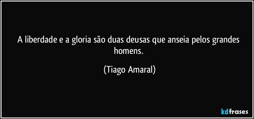 A liberdade e a gloria são duas deusas que anseia pelos grandes homens. (Tiago Amaral)