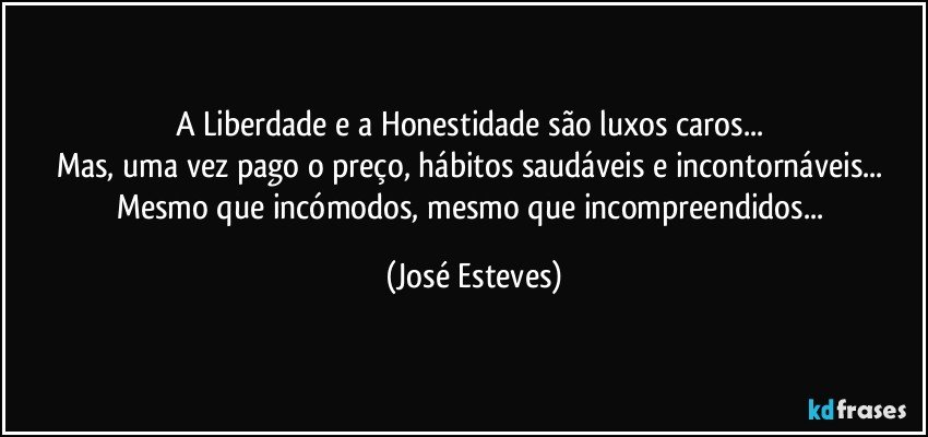 A Liberdade e a Honestidade são luxos caros... 
Mas, uma vez pago o preço, hábitos saudáveis e incontornáveis... 
Mesmo que incómodos, mesmo que incompreendidos... (José Esteves)