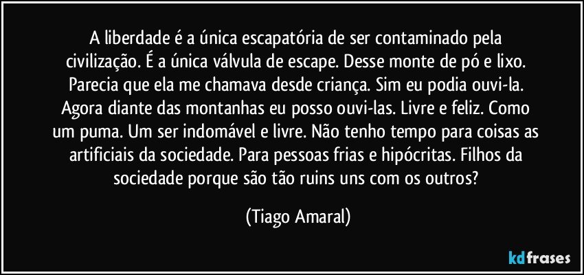 A liberdade é a única escapatória de ser contaminado pela civilização. É a única válvula de escape. Desse monte de pó e lixo. Parecia que ela me chamava desde criança. Sim eu podia ouvi-la. Agora diante das montanhas eu posso ouvi-las. Livre e feliz. Como um puma. Um ser indomável e livre. Não tenho tempo para coisas as artificiais da sociedade. Para pessoas frias e hipócritas. Filhos da sociedade porque são tão ruins uns com os outros? (Tiago Amaral)