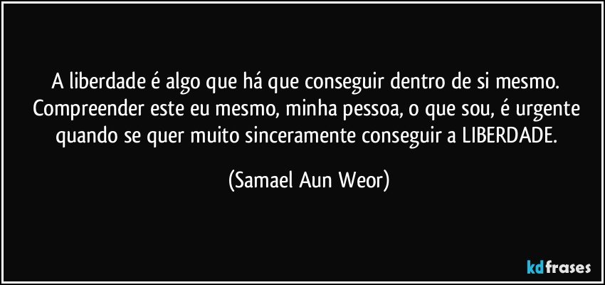 A liberdade é algo que há que conseguir dentro de si mesmo. Compreender este eu mesmo, minha pessoa, o que sou, é urgente quando se quer muito sinceramente conseguir a LIBERDADE. (Samael Aun Weor)