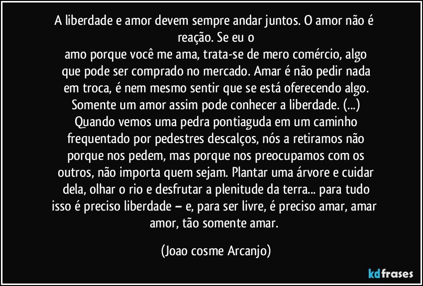 A liberdade e amor devem sempre andar juntos. O amor não é reação. Se eu o
amo porque você me ama, trata-se de mero comércio, algo
que pode ser comprado no mercado. Amar é não pedir nada
em troca, é nem mesmo sentir que se está oferecendo algo.
Somente um amor assim pode conhecer a liberdade. (...)
Quando vemos uma pedra pontiaguda em um caminho
frequentado por pedestres descalços, nós a retiramos não
porque nos pedem, mas porque nos preocupamos com os
outros, não importa quem sejam. Plantar uma árvore e cuidar
dela, olhar o rio e desfrutar a plenitude da terra... para tudo
isso é preciso liberdade – e, para ser livre, é preciso amar, amar amor, tão somente amar. (Joao cosme Arcanjo)