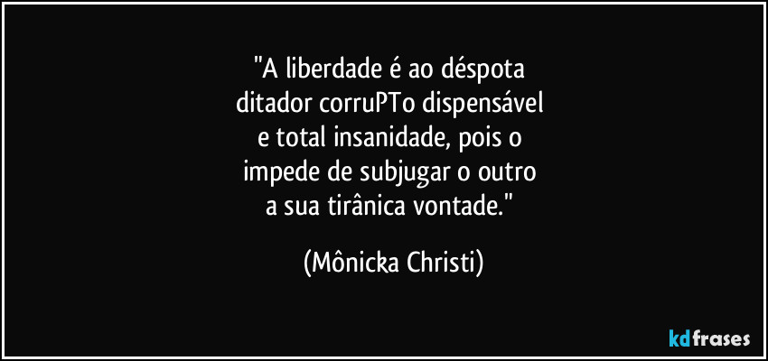 "A liberdade é ao déspota 
ditador corruPTo dispensável 
e total insanidade, pois o 
impede de subjugar o outro 
a sua tirânica vontade." (Mônicka Christi)
