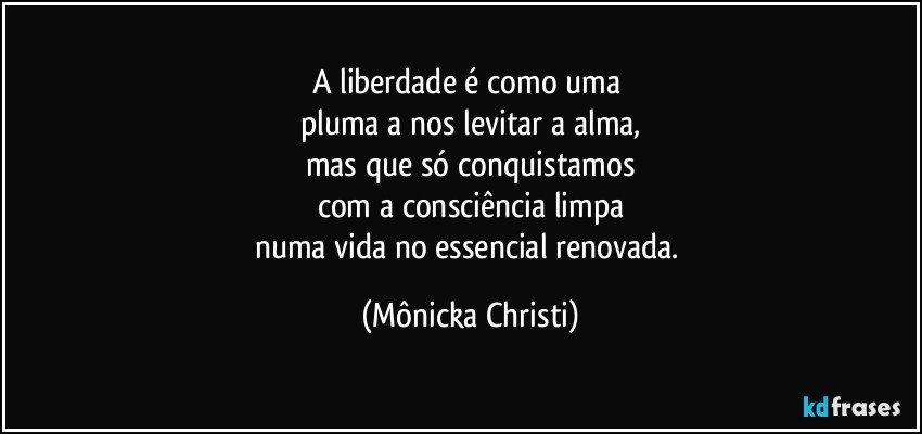 A liberdade é como uma 
pluma a nos levitar a alma,
mas que só conquistamos
com a consciência limpa
numa vida no  essencial renovada. (Mônicka Christi)