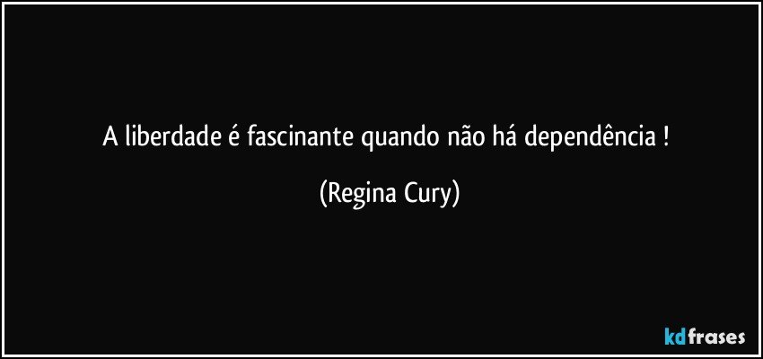 A liberdade é fascinante quando não há dependência ! (Regina Cury)