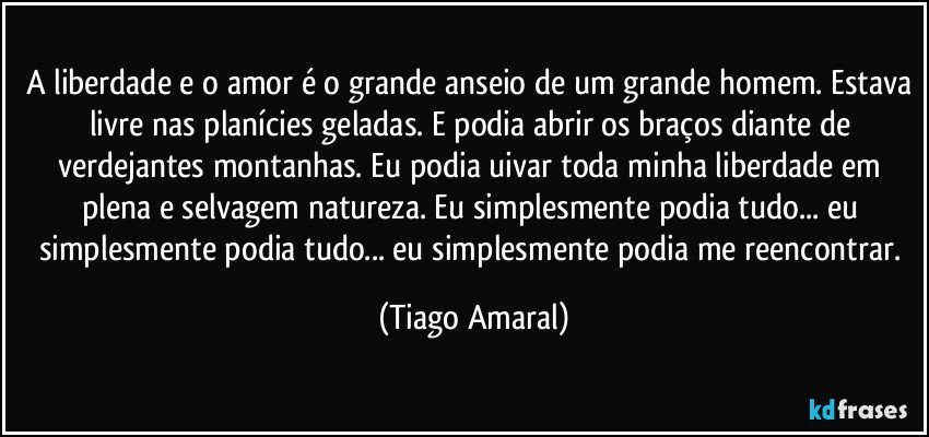 A liberdade e o amor é o grande anseio de um grande homem. Estava livre nas planícies geladas. E podia abrir os braços diante de verdejantes montanhas. Eu podia uivar toda minha liberdade em plena e selvagem natureza. Eu simplesmente podia tudo... eu simplesmente podia tudo... eu simplesmente podia me reencontrar. (Tiago Amaral)