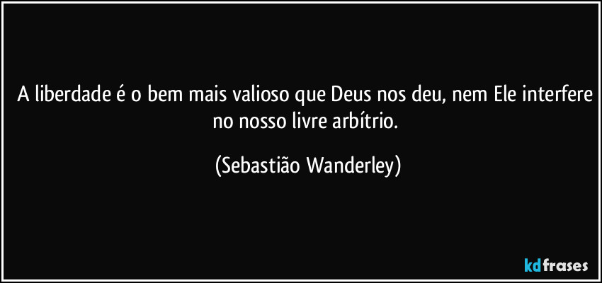 A liberdade é o bem mais valioso que Deus nos deu, nem Ele interfere no nosso livre arbítrio. (Sebastião Wanderley)