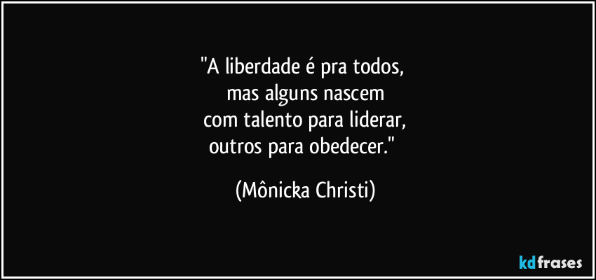 "A liberdade é pra todos, 
mas alguns nascem
 com talento para liderar, 
outros para obedecer." (Mônicka Christi)