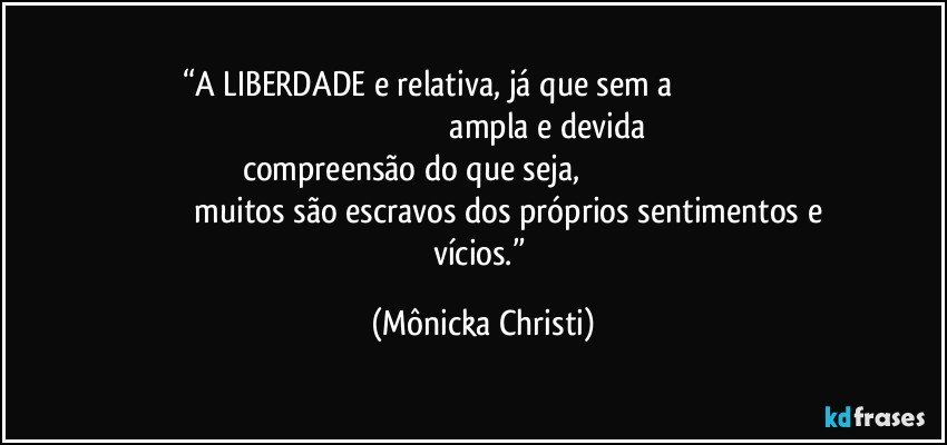 “A LIBERDADE e relativa, já que sem a                                                                                                                ampla e devida compreensão do que seja,                                                                                              muitos são escravos dos próprios sentimentos e vícios.” (Mônicka Christi)