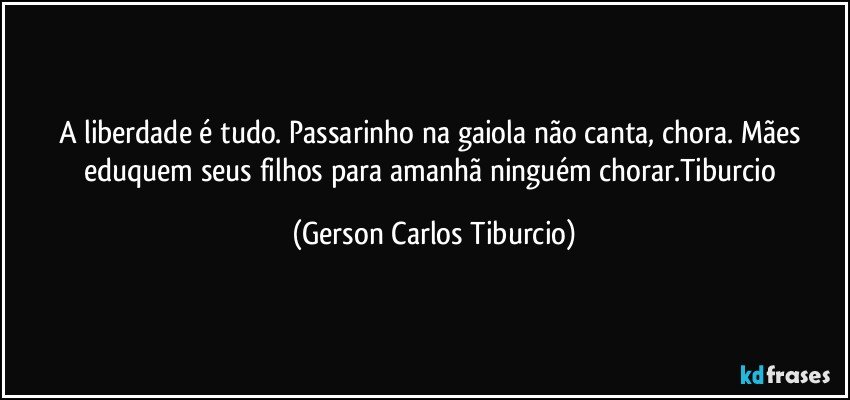 A liberdade é tudo. Passarinho na gaiola não canta, chora. Mães eduquem seus filhos para amanhã ninguém chorar.Tiburcio (Gerson Carlos Tiburcio)