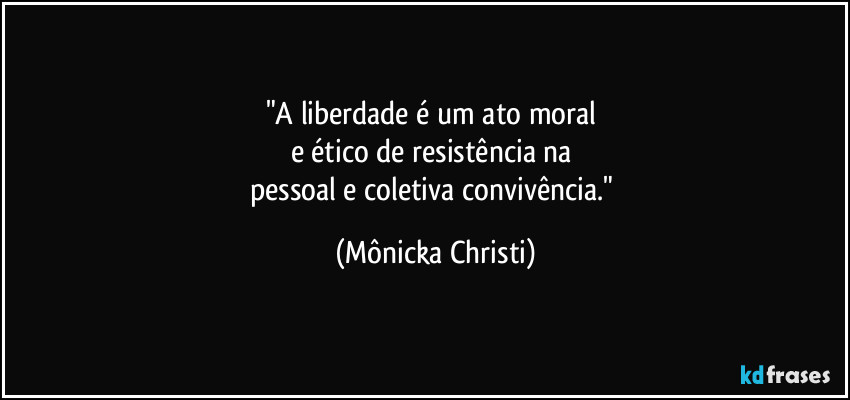 "A liberdade é um ato moral 
e ético de resistência na 
pessoal e coletiva convivência." (Mônicka Christi)