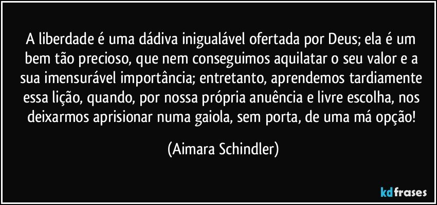 A liberdade é uma dádiva inigualável ofertada por Deus; ela é um bem tão precioso, que nem conseguimos aquilatar o seu valor e a sua imensurável importância; entretanto, aprendemos tardiamente essa lição, quando, por nossa própria anuência e livre escolha, nos deixarmos aprisionar numa gaiola, sem porta, de uma má opção! (Aimara Schindler)