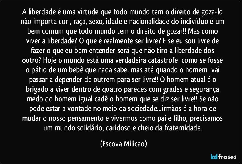 A liberdade é uma virtude que todo mundo tem o direito de goza-lo não importa cor , raça, sexo, idade e nacionalidade do indivíduo é um bem comum que todo mundo tem o direito de gozar!! Mas como viver a liberdade? O que é realmente ser livre? E se eu sou livre de fazer o que eu bem entender será que não tiro a liberdade dos outro? Hoje o mundo está uma verdadeira catástrofe  como se fosse o pátio de um bebê que nada sabe, mas até quando o homem  vai passar a depender de outrem para ser livre!! O homem atual é o brigado a viver dentro de quatro paredes com grades e segurança medo do homem igual cadê o homem que se diz ser livre!! Se não pode estar a vontade no meio da sociedade...irmãos é a hora de mudar o nosso pensamento e vivermos como pai e filho, precisamos um mundo solidário, caridoso e cheio da fraternidade. (Escova Milicao)