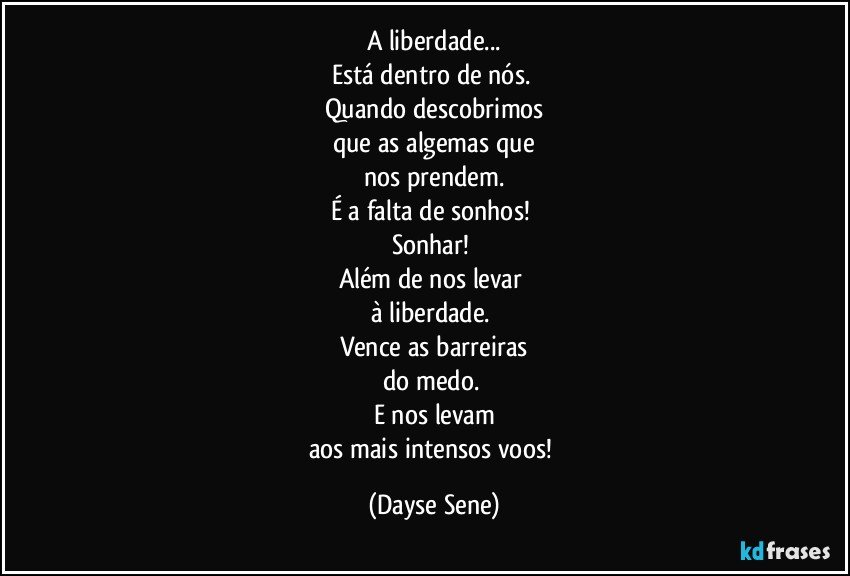 A liberdade...
Está dentro de nós. 
Quando descobrimos
que as algemas que
nos prendem.
É a falta de sonhos! 
Sonhar! 
Além de nos levar 
à liberdade. 
Vence as barreiras
do medo. 
E nos levam
aos mais intensos voos! (Dayse Sene)