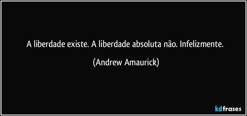 A liberdade existe. A liberdade absoluta não. Infelizmente. (Andrew Amaurick)