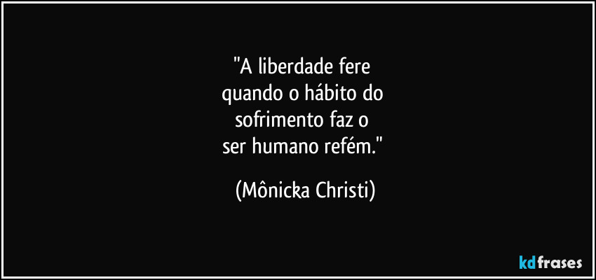 "A liberdade fere 
quando o hábito do 
sofrimento faz o 
ser humano refém." (Mônicka Christi)