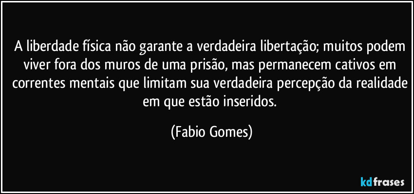 A liberdade física não garante a verdadeira libertação; muitos podem viver fora dos muros de uma prisão, mas permanecem cativos em correntes mentais que limitam sua verdadeira percepção da realidade em que estão inseridos. (Fabio Gomes)