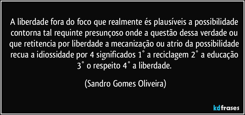 A liberdade fora do foco que realmente és plausíveis a possibilidade contorna tal requinte presunçoso onde a questão dessa verdade ou que retitencia por liberdade a mecanização ou atrio da possibilidade recua a idiossidade por 4 significados 1° a reciclagem 2° a educação 3° o respeito 4° a liberdade. (Sandro Gomes Oliveira)