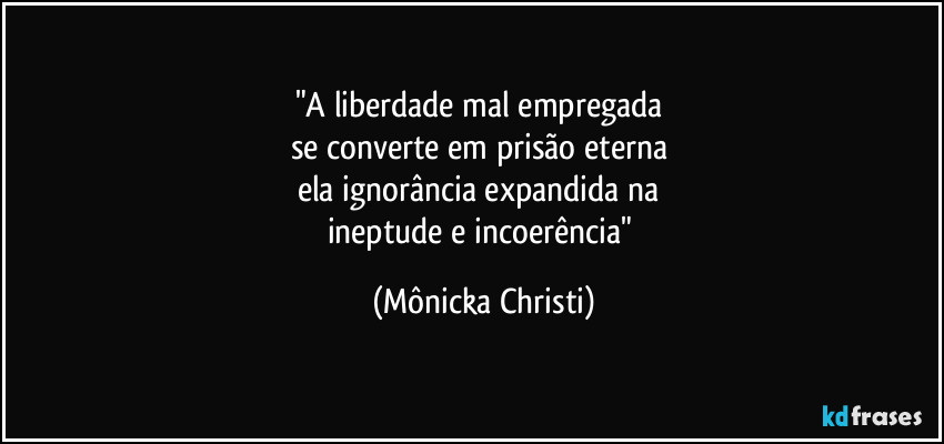 "A liberdade mal empregada 
se converte em prisão eterna 
ela ignorância expandida na 
ineptude e incoerência" (Mônicka Christi)