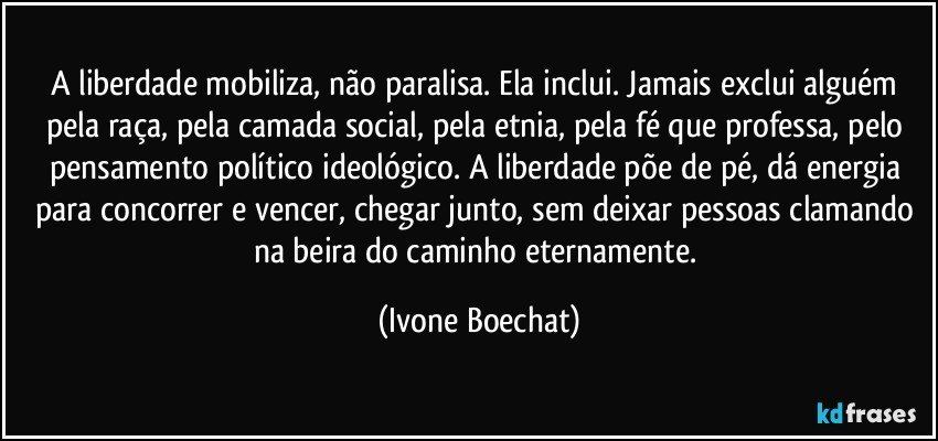 A liberdade mobiliza, não paralisa. Ela inclui. Jamais exclui alguém pela raça, pela camada social, pela etnia, pela fé que professa, pelo pensamento político/ideológico. A liberdade põe de pé, dá energia para concorrer e vencer, chegar junto, sem deixar pessoas clamando na beira do caminho eternamente. (Ivone Boechat)